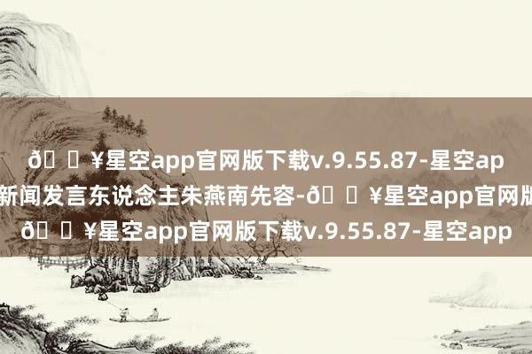 🔥星空app官网版下载v.9.55.87-星空app北京市统计局副局长、新闻发言东说念主朱燕南先容-🔥星空app官网版下载v.9.55.87-星空app