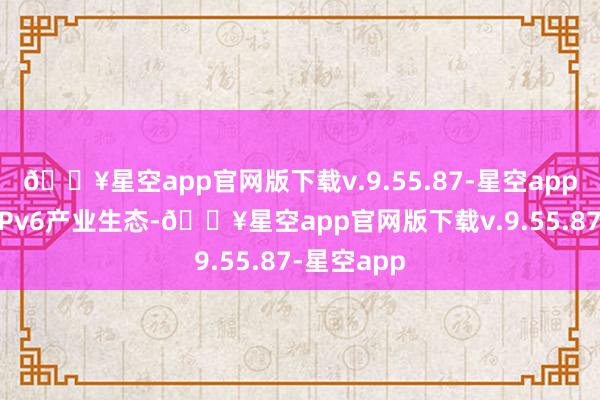 🔥星空app官网版下载v.9.55.87-星空app加速陶冶IPv6产业生态-🔥星空app官网版下载v.9.55.87-星空app