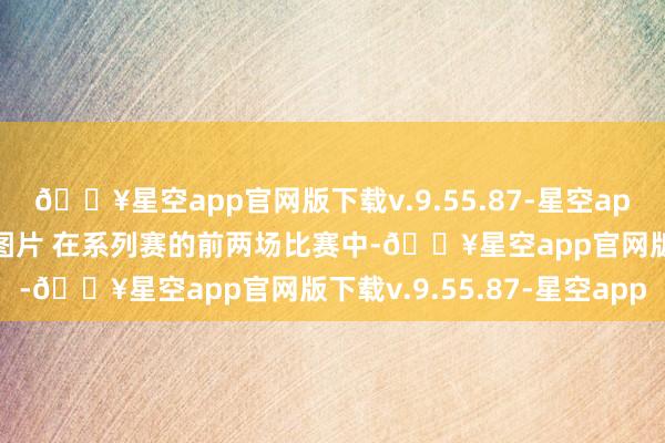 🔥星空app官网版下载v.9.55.87-星空app来百度APP畅享高清图片 在系列赛的前两场比赛中-🔥星空app官网版下载v.9.55.87-星空app