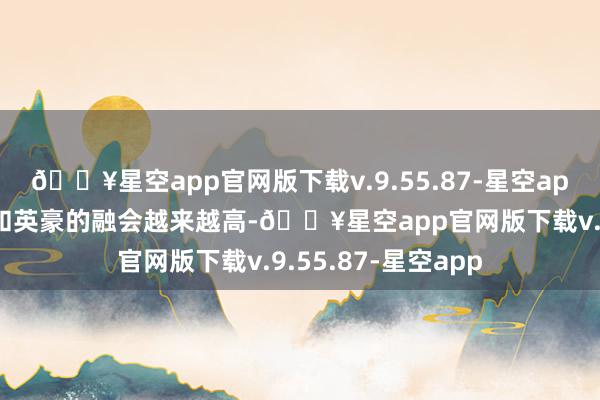 🔥星空app官网版下载v.9.55.87-星空app跟着玩家对版块和英豪的融会越来越高-🔥星空app官网版下载v.9.55.87-星空app