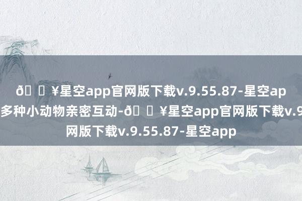 🔥星空app官网版下载v.9.55.87-星空app旅客不错和一百多种小动物亲密互动-🔥星空app官网版下载v.9.55.87-星空app