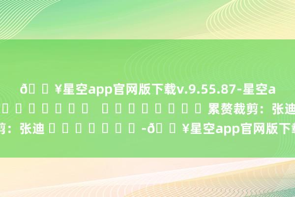 🔥星空app官网版下载v.9.55.87-星空app（贝壳财经）												  								累赘裁剪：张迪 							-🔥星空app官网版下载v.9.55.87-星空app