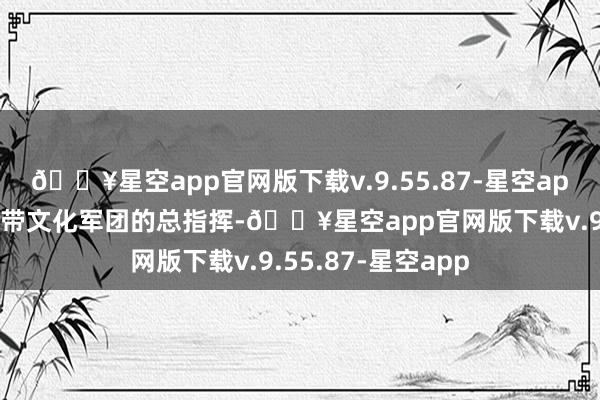 🔥星空app官网版下载v.9.55.87-星空app萧克照旧一位统带文化军团的总指挥-🔥星空app官网版下载v.9.55.87-星空app