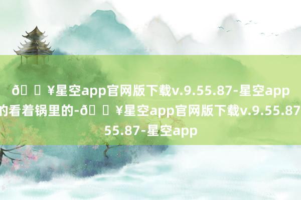 🔥星空app官网版下载v.9.55.87-星空app吃着碗里的看着锅里的-🔥星空app官网版下载v.9.55.87-星空app