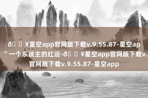 🔥星空app官网版下载v.9.55.87-星空app十二趋吉要避凶！”一个东谈主的红运-🔥星空app官网版下载v.9.55.87-星空app