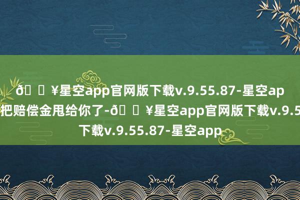 🔥星空app官网版下载v.9.55.87-星空app他几场直播就把赔偿金甩给你了-🔥星空app官网版下载v.9.55.87-星空app