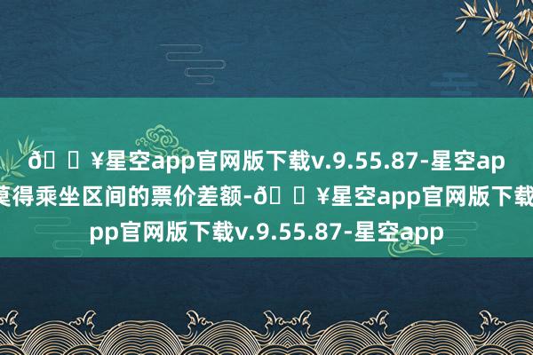 🔥星空app官网版下载v.9.55.87-星空app然后就能退回车票莫得乘坐区间的票价差额-🔥星空app官网版下载v.9.55.87-星空app