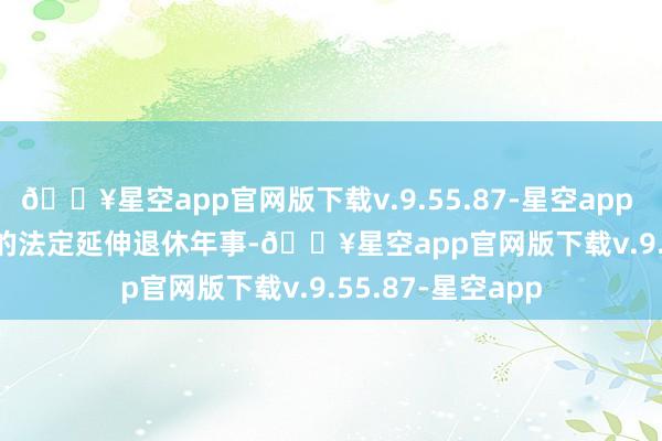 🔥星空app官网版下载v.9.55.87-星空app        因为渐进式的法定延伸退休年事-🔥星空app官网版下载v.9.55.87-星空app