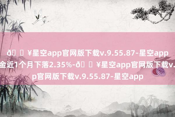 🔥星空app官网版下载v.9.55.87-星空app历史数据显露该基金近1个月下落2.35%-🔥星空app官网版下载v.9.55.87-星空app