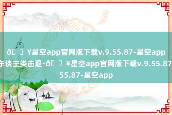 🔥星空app官网版下载v.9.55.87-星空app它们会将东谈主类击退-🔥星空app官网版下载v.9.55.87-星空app