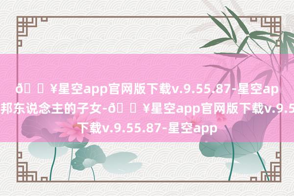 🔥星空app官网版下载v.9.55.87-星空app其中一种是番邦东说念主的子女-🔥星空app官网版下载v.9.55.87-星空app