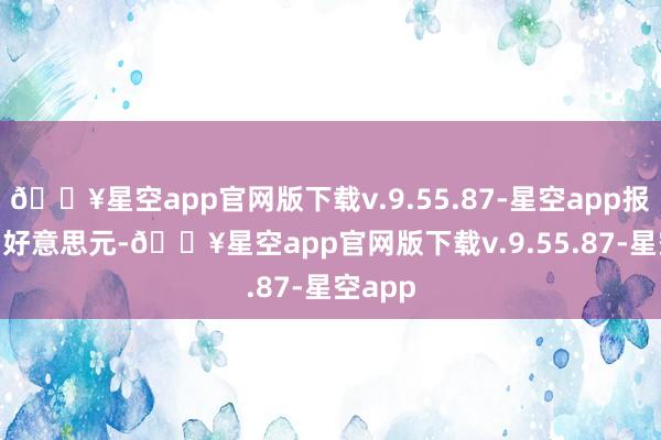 🔥星空app官网版下载v.9.55.87-星空app报18.51好意思元-🔥星空app官网版下载v.9.55.87-星空app