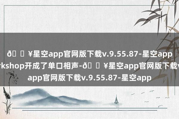 🔥星空app官网版下载v.9.55.87-星空app别开生面啊！把workshop开成了单口相声-🔥星空app官网版下载v.9.55.87-星空app