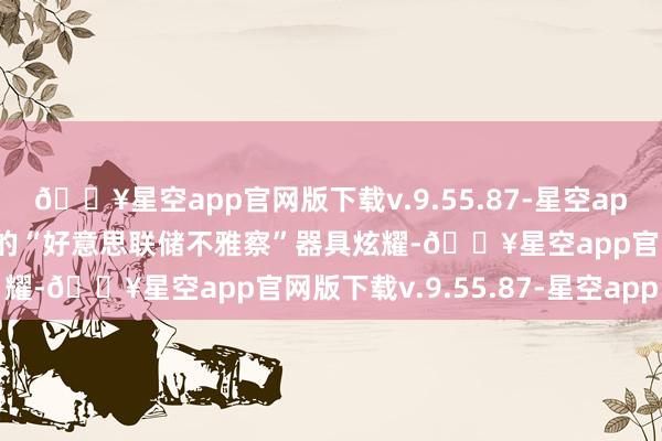 🔥星空app官网版下载v.9.55.87-星空app芝加哥商品交游所集团的“好意思联储不雅察”器具炫耀-🔥星空app官网版下载v.9.55.87-星空app