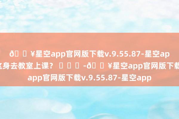 🔥星空app官网版下载v.9.55.87-星空app大学为什么不成穿这身去教室上课？ ​​​-🔥星空app官网版下载v.9.55.87-星空app