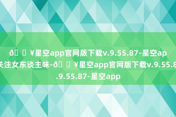 🔥星空app官网版下载v.9.55.87-星空app思要穿出关注女东谈主味-🔥星空app官网版下载v.9.55.87-星空app