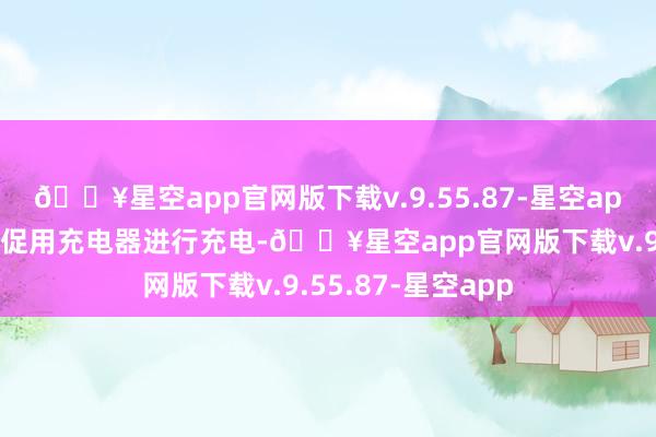 🔥星空app官网版下载v.9.55.87-星空app很多东谈主会急促用充电器进行充电-🔥星空app官网版下载v.9.55.87-星空app