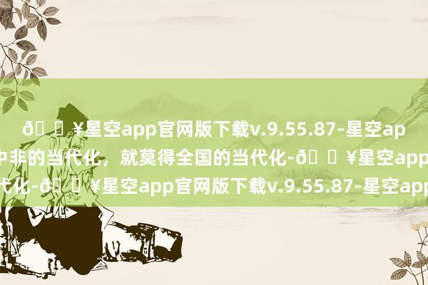 🔥星空app官网版下载v.9.55.87-星空app时习之丨习近平：莫得中非的当代化，就莫得全国的当代化-🔥星空app官网版下载v.9.55.87-星空app