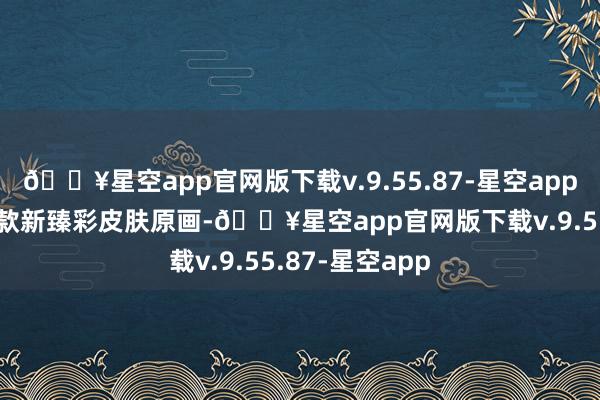 🔥星空app官网版下载v.9.55.87-星空app国服特供有10款新臻彩皮肤原画-🔥星空app官网版下载v.9.55.87-星空app