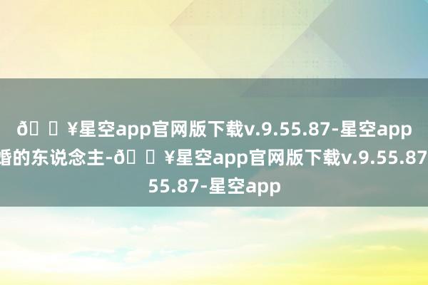 🔥星空app官网版下载v.9.55.87-星空app又是离过婚的东说念主-🔥星空app官网版下载v.9.55.87-星空app