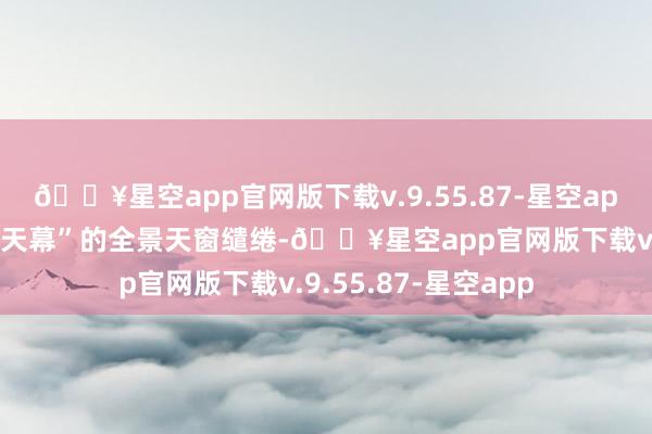 🔥星空app官网版下载v.9.55.87-星空app同期诓骗了“星轨天幕”的全景天窗缱绻-🔥星空app官网版下载v.9.55.87-星空app