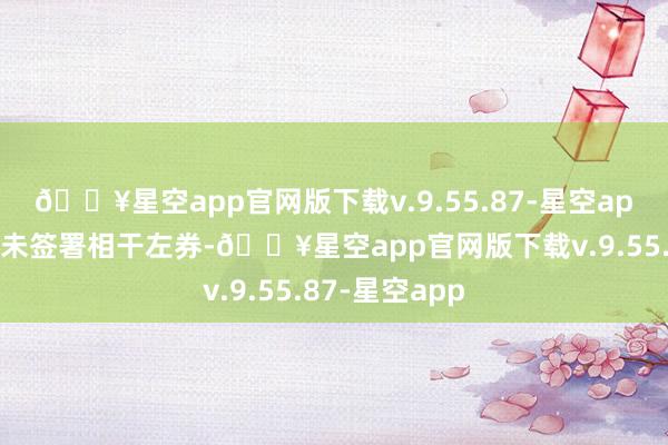 🔥星空app官网版下载v.9.55.87-星空app往复两边尚未签署相干左券-🔥星空app官网版下载v.9.55.87-星空app