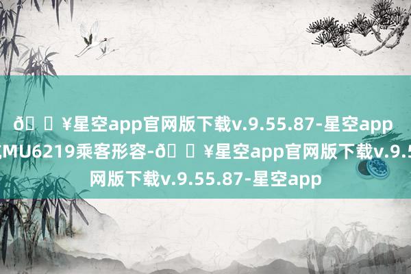 🔥星空app官网版下载v.9.55.87-星空app 　　据前序航班东航MU6219乘客形容-🔥星空app官网版下载v.9.55.87-星空app