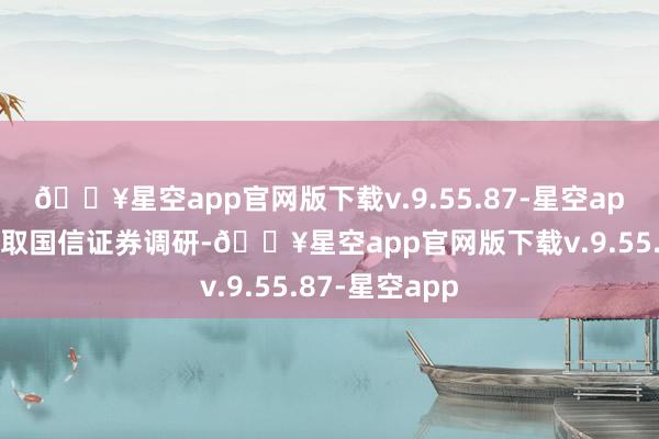 🔥星空app官网版下载v.9.55.87-星空app广田集团袭取国信证券调研-🔥星空app官网版下载v.9.55.87-星空app