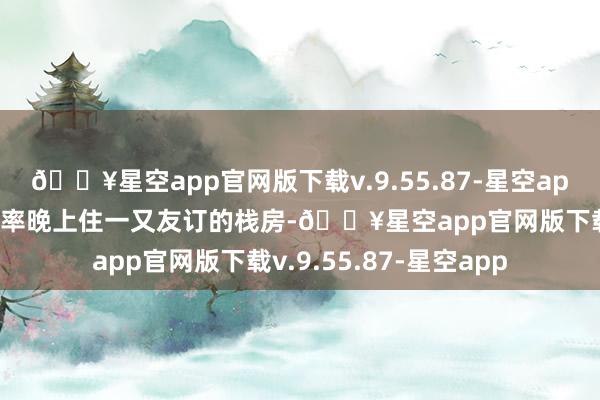 🔥星空app官网版下载v.9.55.87-星空app因为学校偏远我省略率晚上住一又友订的栈房-🔥星空app官网版下载v.9.55.87-星空app