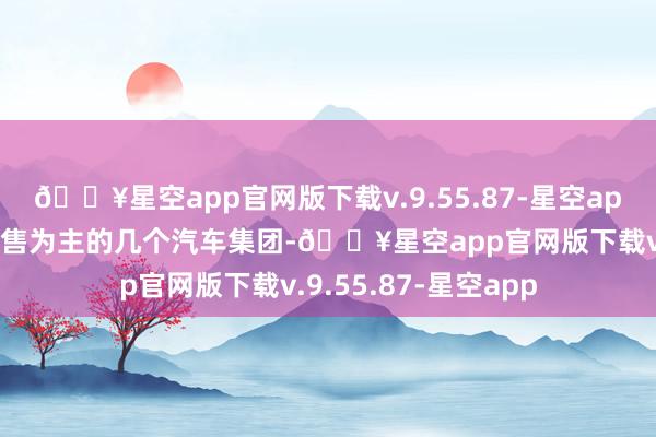 🔥星空app官网版下载v.9.55.87-星空app反不雅以燃油车销售为主的几个汽车集团-🔥星空app官网版下载v.9.55.87-星空app