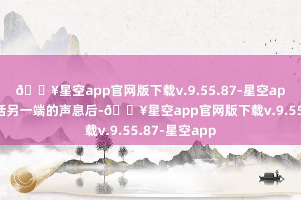 🔥星空app官网版下载v.9.55.87-星空app但在听到电话另一端的声息后-🔥星空app官网版下载v.9.55.87-星空app