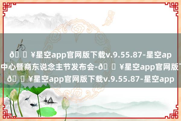 🔥星空app官网版下载v.9.55.87-星空app1688在台州举办选品中心暨商东说念主节发布会-🔥星空app官网版下载v.9.55.87-星空app