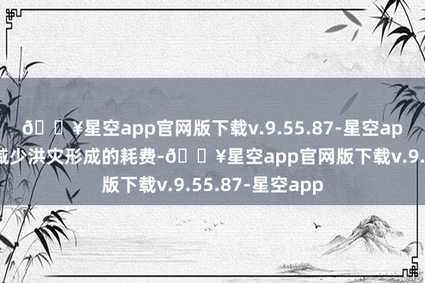 🔥星空app官网版下载v.9.55.87-星空app为最大已矣地减少洪灾形成的耗费-🔥星空app官网版下载v.9.55.87-星空app