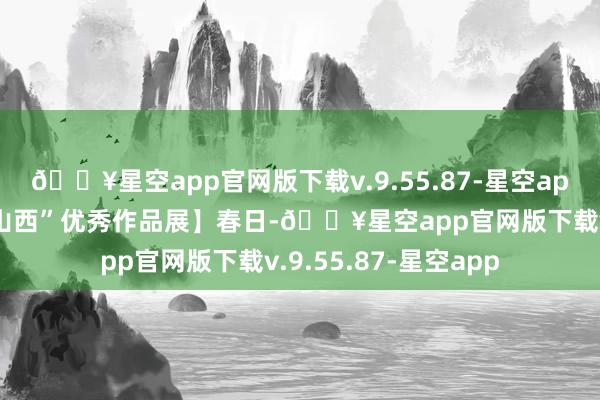 🔥星空app官网版下载v.9.55.87-星空app【“山西娃喊你看山西”优秀作品展】春日-🔥星空app官网版下载v.9.55.87-星空app