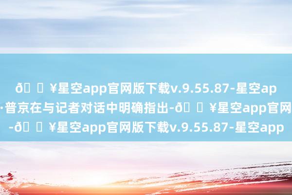 🔥星空app官网版下载v.9.55.87-星空app俄罗斯总统弗拉基米尔·普京在与记者对话中明确指出-🔥星空app官网版下载v.9.55.87-星空app