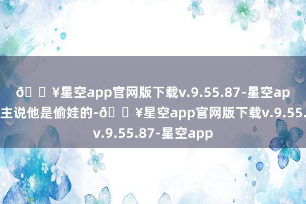 🔥星空app官网版下载v.9.55.87-星空app然而有东谈主说他是偷娃的-🔥星空app官网版下载v.9.55.87-星空app