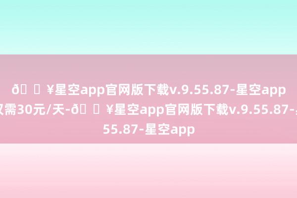 🔥星空app官网版下载v.9.55.87-星空app泊车资仅需30元/天-🔥星空app官网版下载v.9.55.87-星空app