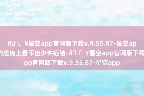 🔥星空app官网版下载v.9.55.87-星空app那张倾城绝好意思的脸庞上看不出少许症结-🔥星空app官网版下载v.9.55.87-星空app