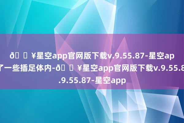 🔥星空app官网版下载v.9.55.87-星空app稍稍侵入了一些插足体内-🔥星空app官网版下载v.9.55.87-星空app