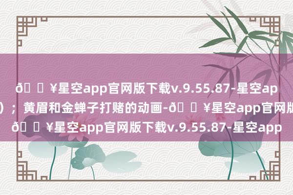 🔥星空app官网版下载v.9.55.87-星空app因此在紫蛛高下了功夫）；黄眉和金蝉子打赌的动画-🔥星空app官网版下载v.9.55.87-星空app