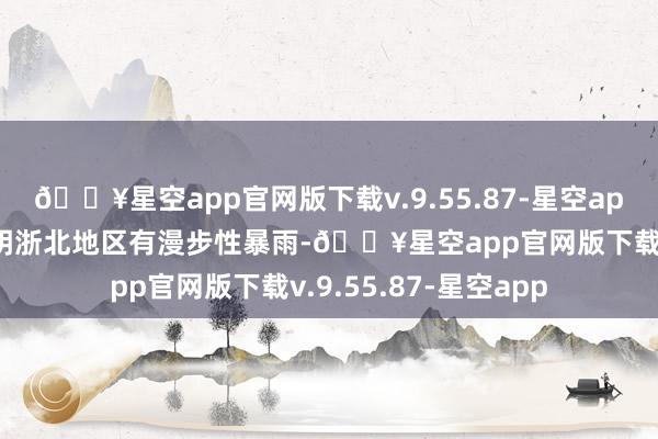 🔥星空app官网版下载v.9.55.87-星空app今天夜里到来日黎明浙北地区有漫步性暴雨-🔥星空app官网版下载v.9.55.87-星空app