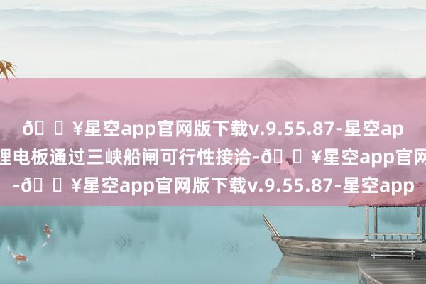 🔥星空app官网版下载v.9.55.87-星空app推动开展船舶载运能源锂电板通过三峡船闸可行性接洽-🔥星空app官网版下载v.9.55.87-星空app