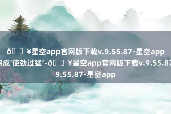 🔥星空app官网版下载v.9.55.87-星空app增减衣物弗成‘使劲过猛’-🔥星空app官网版下载v.9.55.87-星空app