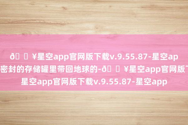 🔥星空app官网版下载v.9.55.87-星空app月壤是封装在特制的、密封的存储罐里带回地球的-🔥星空app官网版下载v.9.55.87-星空app