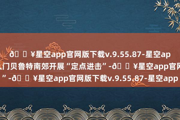 🔥星空app官网版下载v.9.55.87-星空app以军20日在黎巴嫩王人门贝鲁特南郊开展“定点进击”-🔥星空app官网版下载v.9.55.87-星空app