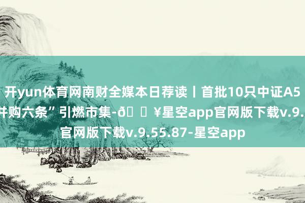 开yun体育网南财全媒本日荐读丨首批10只中证A500ETF上市；“并购六条”引燃市集-🔥星空app官网版下载v.9.55.87-星空app