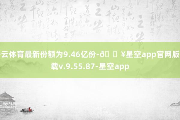 开云体育最新份额为9.46亿份-🔥星空app官网版下载v.9.55.87-星空app