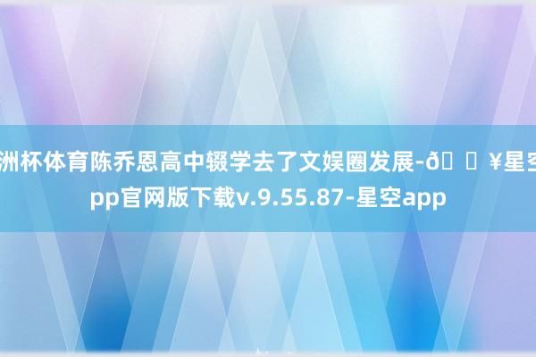 欧洲杯体育陈乔恩高中辍学去了文娱圈发展-🔥星空app官网版下载v.9.55.87-星空app