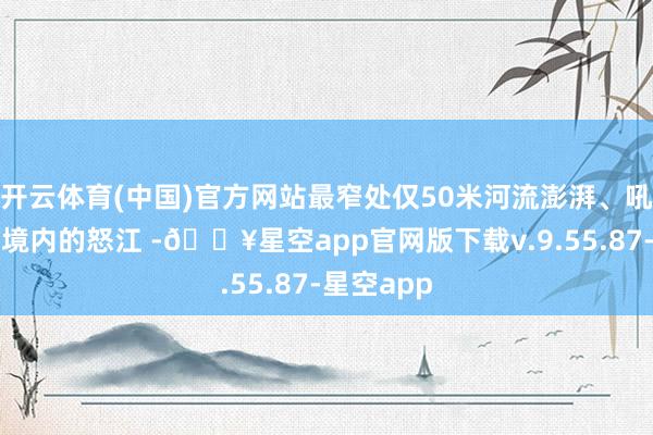 开云体育(中国)官方网站最窄处仅50米河流澎湃、吼怒（八宿境内的怒江 -🔥星空app官网版下载v.9.55.87-星空app