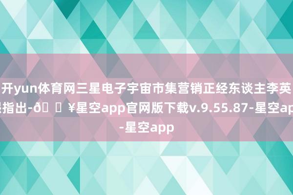 开yun体育网三星电子宇宙市集营销正经东谈主李英熙指出-🔥星空app官网版下载v.9.55.87-星空app